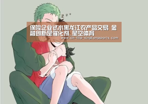 保险企业试水黑龙江农产品交易 金融创新是催化剂_星空体育(图2)